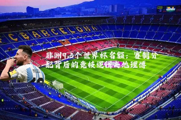 非洲9.5个世界杯名额:赛制分配背后的竞技逻辑与地理博弈